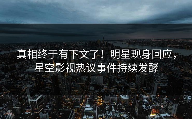 真相终于有下文了！明星现身回应，星空影视热议事件持续发酵