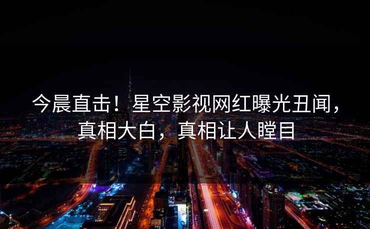 今晨直击！星空影视网红曝光丑闻，真相大白，真相让人瞠目