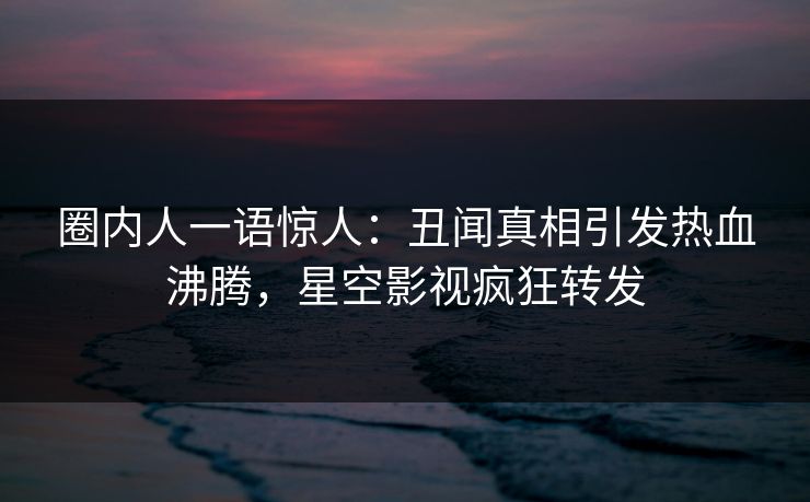 圈内人一语惊人：丑闻真相引发热血沸腾，星空影视疯狂转发