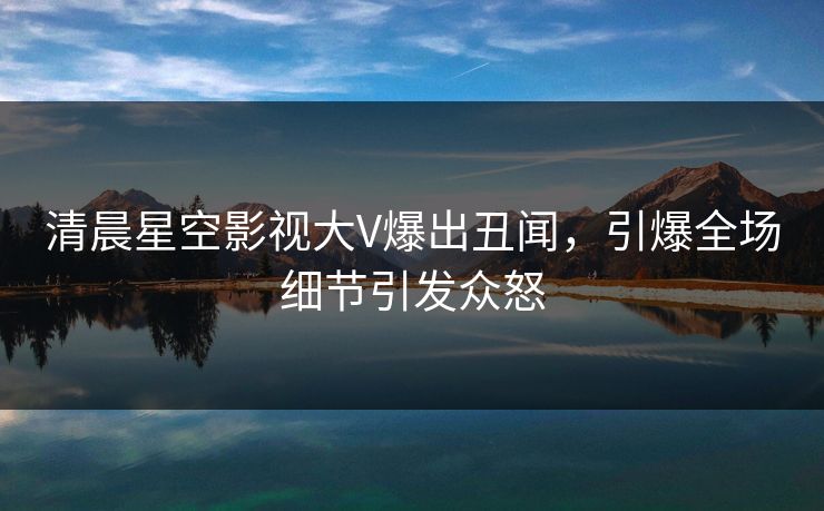 清晨星空影视大V爆出丑闻，引爆全场细节引发众怒