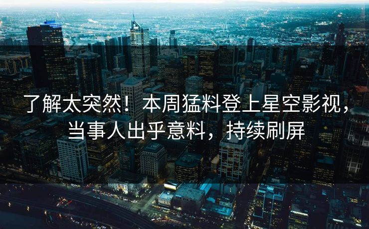 了解太突然！本周猛料登上星空影视，当事人出乎意料，持续刷屏