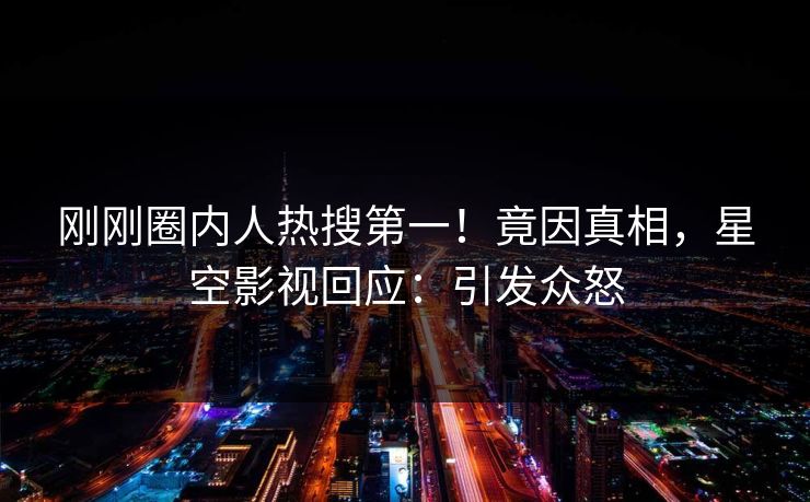 刚刚圈内人热搜第一！竟因真相，星空影视回应：引发众怒