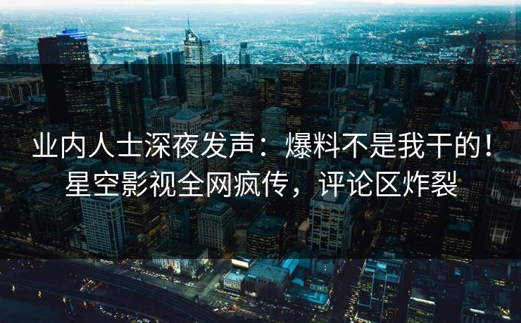 业内人士深夜发声：爆料不是我干的！星空影视全网疯传，评论区炸裂