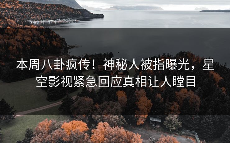 本周八卦疯传！神秘人被指曝光，星空影视紧急回应真相让人瞠目