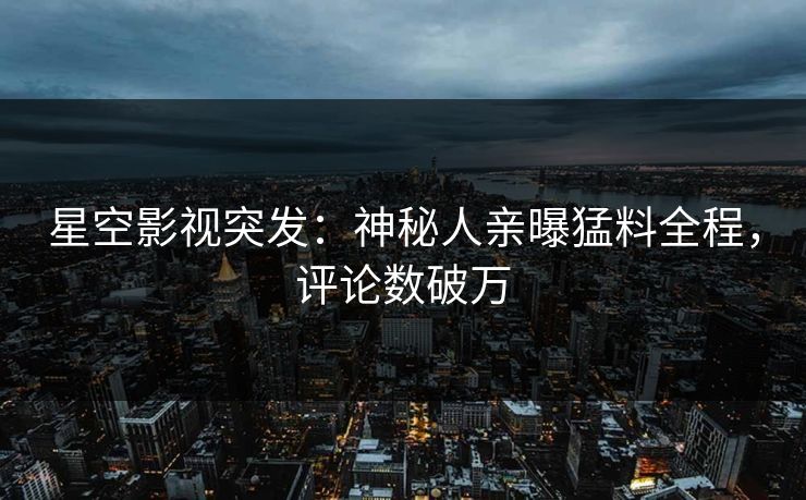 星空影视突发：神秘人亲曝猛料全程，评论数破万