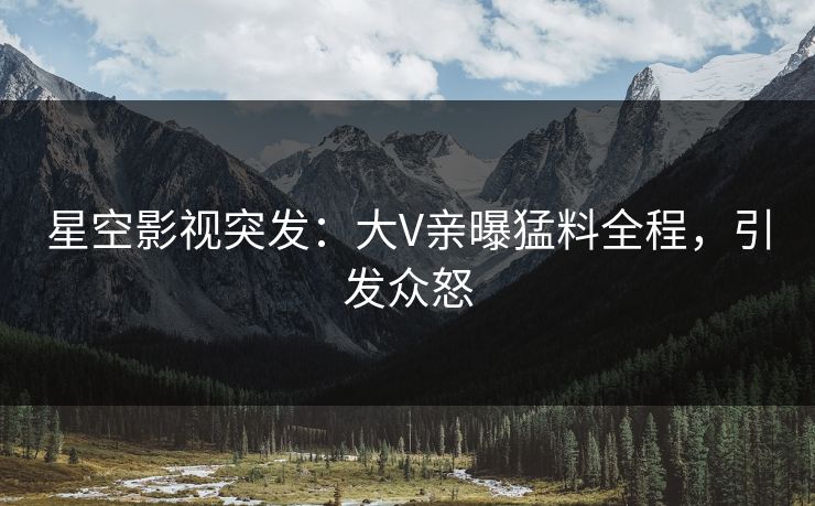 星空影视突发：大V亲曝猛料全程，引发众怒