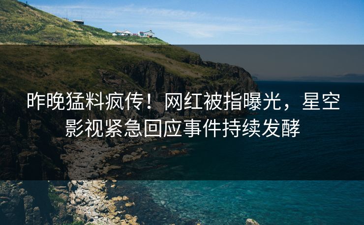 昨晚猛料疯传！网红被指曝光，星空影视紧急回应事件持续发酵
