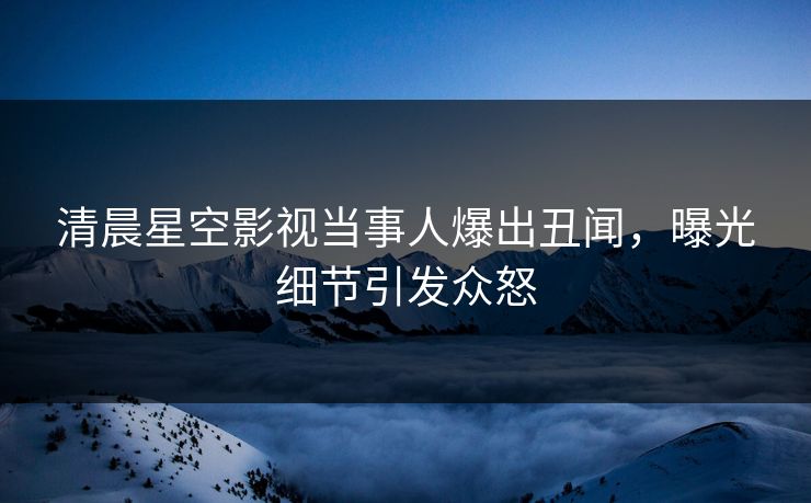 清晨星空影视当事人爆出丑闻，曝光细节引发众怒