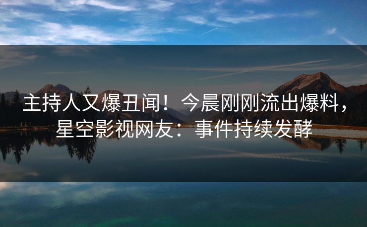 主持人又爆丑闻！今晨刚刚流出爆料，星空影视网友：事件持续发酵