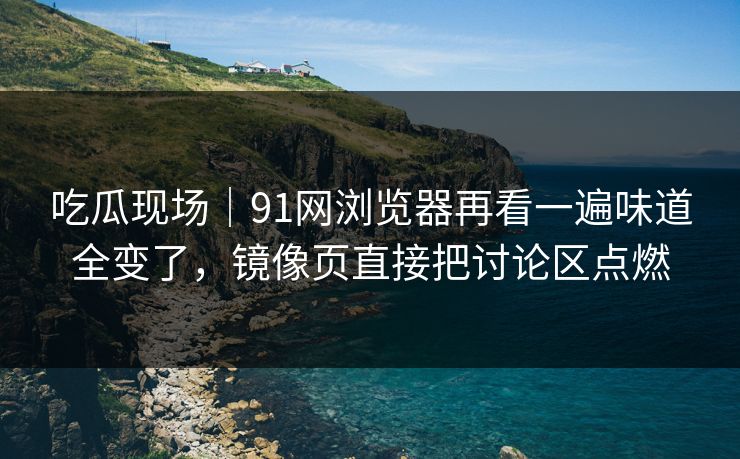 吃瓜现场|91网浏览器再看一遍味道全变了,镜像页直接把讨论区点燃 吃瓜现场|91网浏览器再看一遍味道全变了,镜像页直接把讨论区点燃
