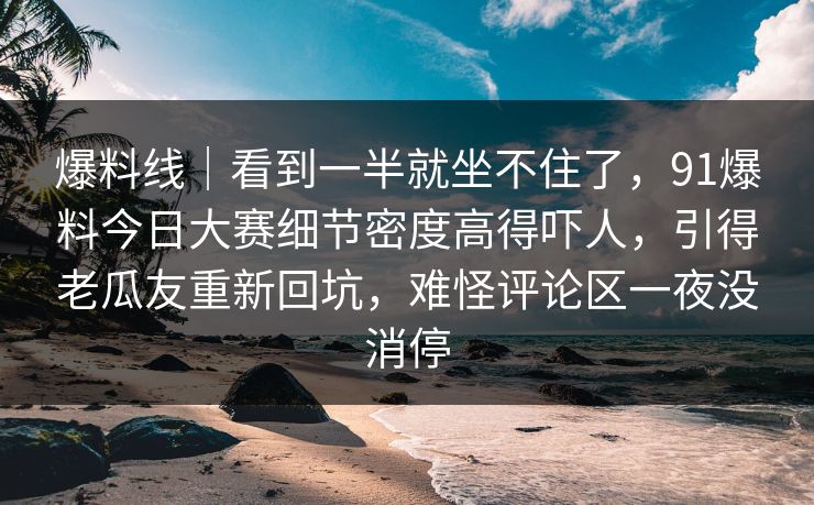 爆料线｜看到一半就坐不住了，91爆料今日大赛细节密度高得吓人，引得老瓜友重新回坑，难怪评论区一夜没消停