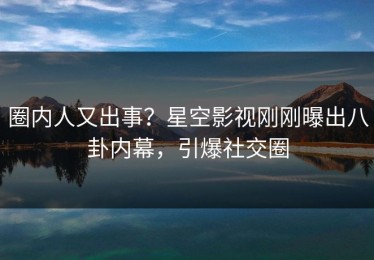 圈内人又出事？星空影视刚刚曝出八卦内幕，引爆社交圈