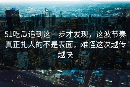 51吃瓜追到这一步才发现，这波节奏真正扎人的不是表面，难怪这次越传越快