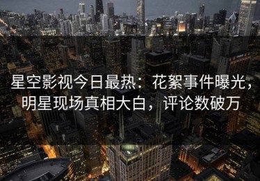 星空影视今日最热：花絮事件曝光，明星现场真相大白，评论数破万