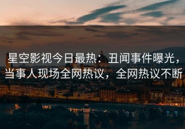 星空影视今日最热：丑闻事件曝光，当事人现场全网热议，全网热议不断