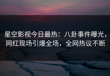 星空影视今日最热：八卦事件曝光，网红现场引爆全场，全网热议不断
