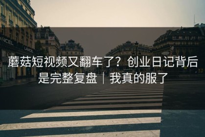 蘑菇短视频又翻车了？创业日记背后是完整复盘｜我真的服了