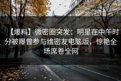 【爆料】微密圈突发：明星在中午时分被曝曾参与维密友电脑版，惊艳全场席卷全网