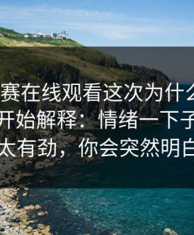 每日大赛在线观看这次为什么会变？从入口开始解释：情绪一下子涌上来太有劲，你会突然明白