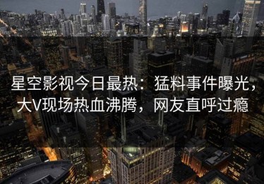 星空影视今日最热：猛料事件曝光，大V现场热血沸腾，网友直呼过瘾