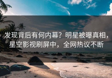 发现背后有何内幕？明星被曝真相，星空影视刷屏中，全网热议不断