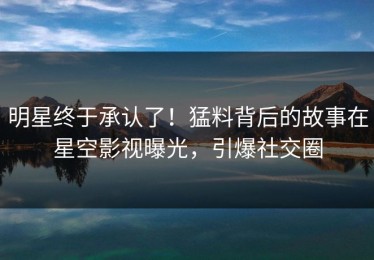 明星终于承认了！猛料背后的故事在星空影视曝光，引爆社交圈