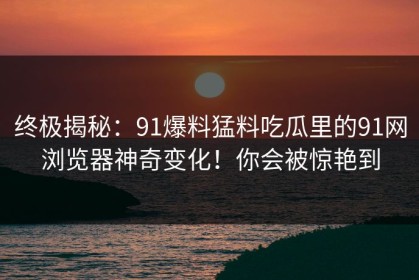 终极揭秘：91爆料猛料吃瓜里的91网浏览器神奇变化！你会被惊艳到