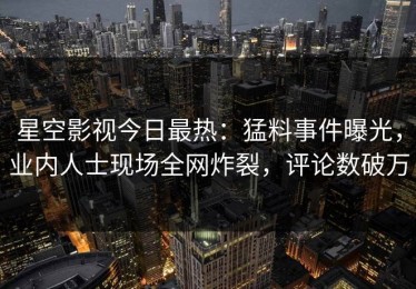 星空影视今日最热：猛料事件曝光，业内人士现场全网炸裂，评论数破万