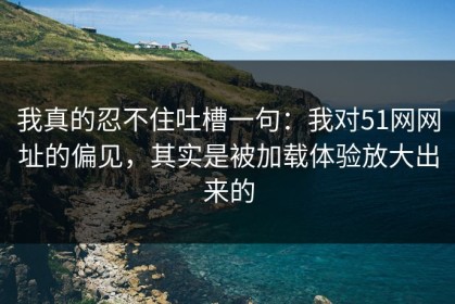 我真的忍不住吐槽一句：我对51网网址的偏见，其实是被加载体验放大出来的