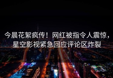 今晨花絮疯传！网红被指令人震惊，星空影视紧急回应评论区炸裂