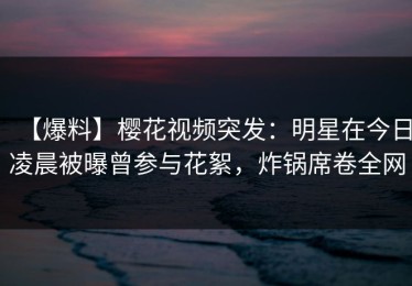 【爆料】樱花视频突发：明星在今日凌晨被曝曾参与花絮，炸锅席卷全网