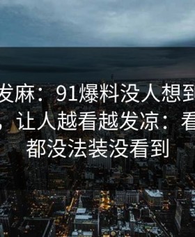 看得人发麻：91爆料没人想到会从这里炸开，让人越看越发凉：看懂的人都没法装没看到