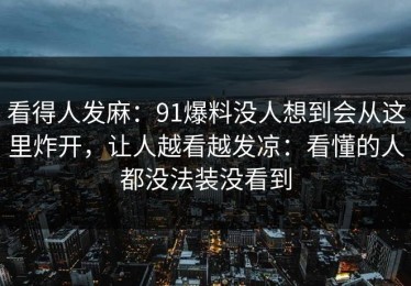 看得人发麻：91爆料没人想到会从这里炸开，让人越看越发凉：看懂的人都没法装没看到