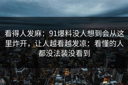 看得人发麻：91爆料没人想到会从这里炸开，让人越看越发凉：看懂的人都没法装没看到
