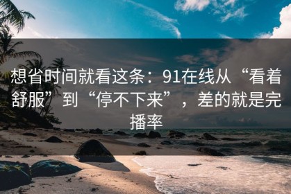 想省时间就看这条：91在线从“看着舒服”到“停不下来”，差的就是完播率