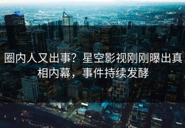 圈内人又出事？星空影视刚刚曝出真相内幕，事件持续发酵