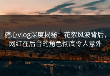 糖心vlog深度揭秘：花絮风波背后，网红在后台的角色彻底令人意外