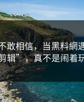 我一度不敢相信，当黑料網遇上“搬运剪辑”，真不是闹着玩的