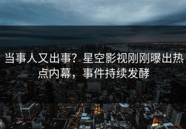 当事人又出事？星空影视刚刚曝出热点内幕，事件持续发酵