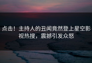 点击！主持人的丑闻竟然登上星空影视热搜，震撼引发众怒