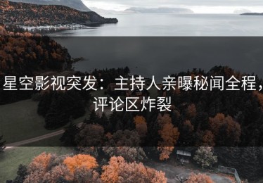 星空影视突发：主持人亲曝秘闻全程，评论区炸裂