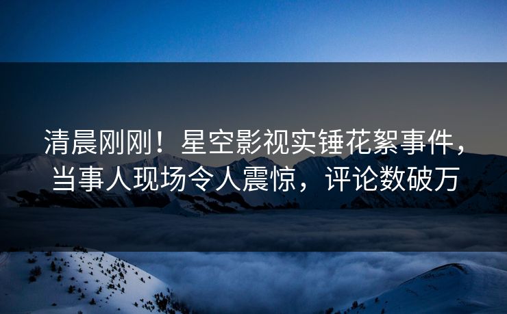 清晨刚刚！星空影视实锤花絮事件，当事人现场令人震惊，评论数破万