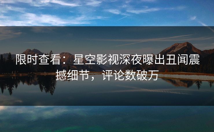 限时查看：星空影视深夜曝出丑闻震撼细节，评论数破万