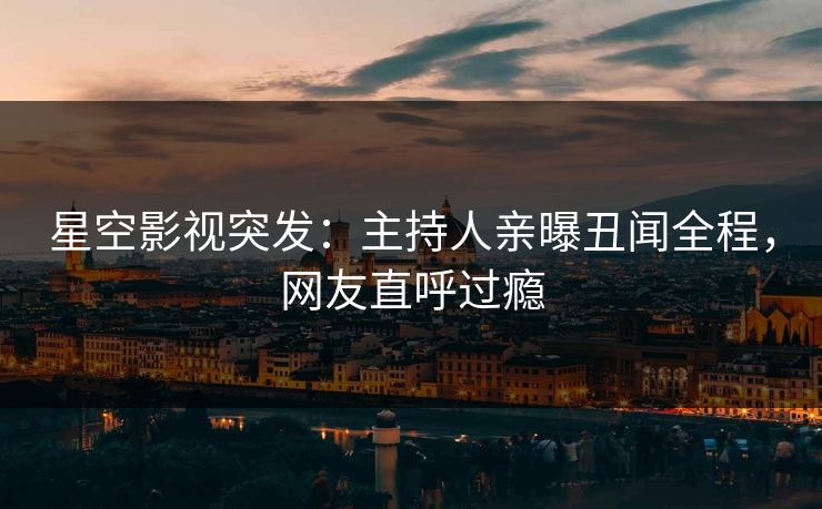 星空影视突发：主持人亲曝丑闻全程，网友直呼过瘾