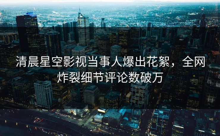 清晨星空影视当事人爆出花絮，全网炸裂细节评论数破万