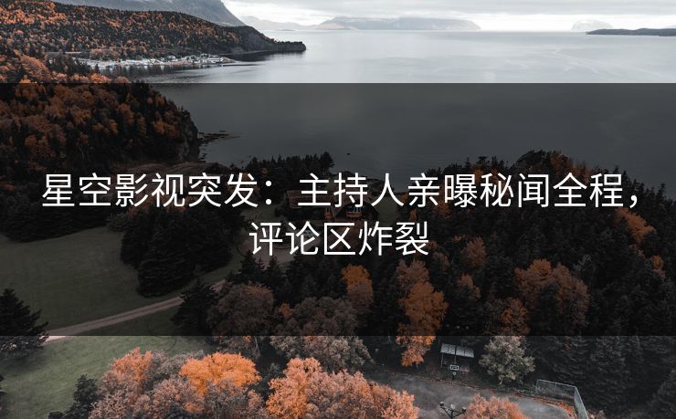 星空影视突发：主持人亲曝秘闻全程，评论区炸裂