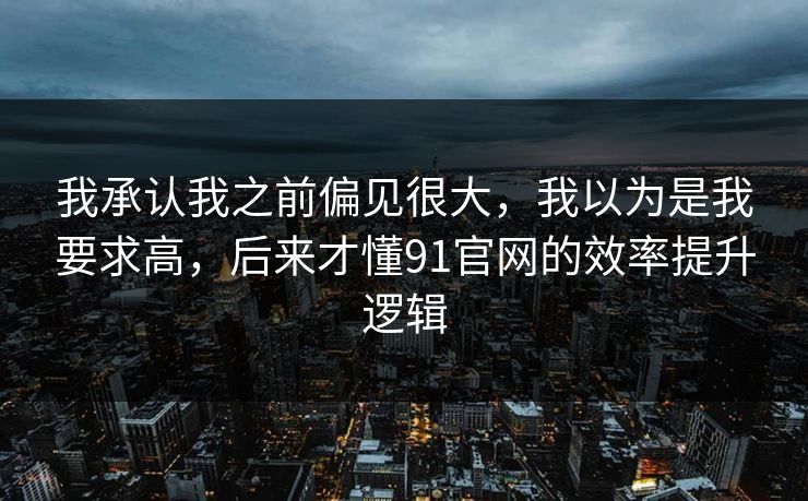 我承认我之前偏见很大，我以为是我要求高，后来才懂91官网的效率提升逻辑