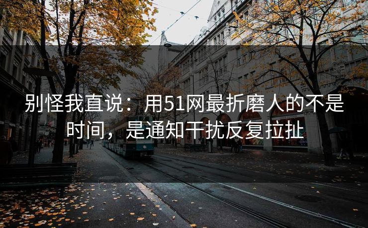 别怪我直说：用51网最折磨人的不是时间，是通知干扰反复拉扯