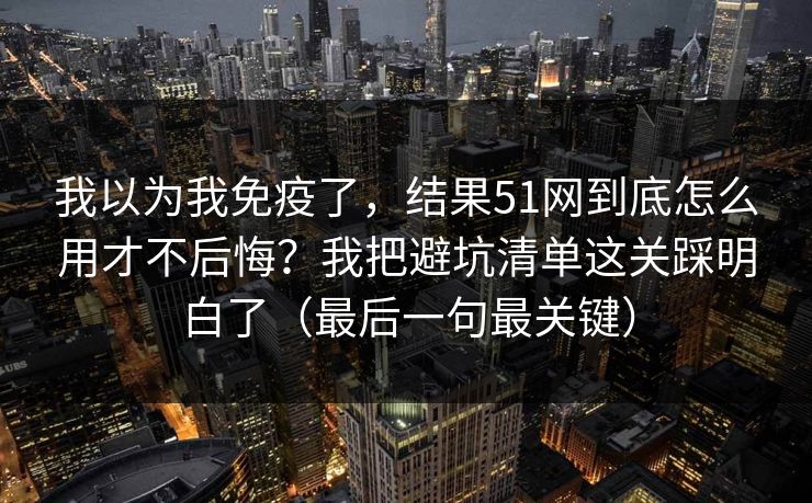 我以为我免疫了，结果51网到底怎么用才不后悔？我把避坑清单这关踩明白了（最后一句最关键）