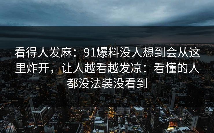 看得人发麻：91爆料没人想到会从这里炸开，让人越看越发凉：看懂的人都没法装没看到